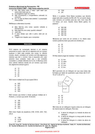Prefeitura Municipal de Parnamirim - PE
Concurso Público 2007 – http://www.asperhs.com.br
    b)   Em “Ele cobriu todo o rosto.” quer dizer que                             d)   7/42
         cobriu todo rosto que viu.                                               e)   2/6
    c)   O octogésimo lugar foi o último.
    d)   Não encontramos o nongentésimo colocado no
                                                                        15.Ao ir à padaria, Dono Maria constatou que deveria
         concurso.
    e)   Em “A casa de Maria está solitária.” a preposição              pagar pelo pão a quantia de R$ 2,05. Por um quinto desse
         indica posse.                                                  valor comprou um confeito para seu neto. Com mais R$
                                                                        1,5 tomou um suco. Quanto Dona Maria gastou na
10.Marque a alternativa incorreta:                                      padaria?

    a)   Mas fale-me uma coisa: quando voltarás a                                 a)   R$ 3,96
         Pernambuco?
                                                                                  b)   R$ 3,55
    b)   Mas diga-me uma coisa, quando voltarás?
                                                                                  c)   R$ 2,20
    c)   José saiu...
    d)   E esse desejo que vale a pena, está por se                               d)   R$ 7,65
         acabar.                                                                  e)   R$ 7,05
    e)   Tragam-me o tapete, que o comprarei.
                                                                        16.Quinze por cento de um número é 12. Sobre esse
                                                                        número podemos dizer que pode ser dividido por:

                         Matemática                                               a)   20
                                                                                  b)   18
                                                                                  c)   15
11.O sistema de numeração decimal é um sistema
                                                                                  d)   12
posicional no qual o valor de um algarismo em um número
                                                                                  e)   11
qualquer é dado pela posição que ocupa no referido
número. Assim, considere um número com três algarismos
                                                                        17.Pelo sistema legal de medidas 1 metro é igual a:
distintos que tem o número mais à esquerda com valor
absoluto duas unidades maior que o das unidades
                                                                                  a)   0,1 hm
(considere a unidade diferente de 0 e 9). A diferença entre
                                                                                  b)   0,1 dam
seus valores relativos resulta em um número cuja soma
                                                                                  c)   0,1 dm
dos algarismos sempre igual a:
                                                                                  d)   0,1 mm
                                                                                  e)   0,1 km
         a)   12
         b)   15
                                                                        18.O perímetro de um triângulo em que seus lados são
         c)   18                                                                                                            2
                                                                        formados por lados de quadrados cujas áreas são 9 cm ,
         d)   20                                                             2         2
                                                                        16 cm e 25 cm é:
         e)   24

12.O menor múltiplo de 23 que supera 500 é:
                                                                                               25 cm2
         a)   529                                                                 9 cm2
         b)   527
         c)   521
         d)   506                                                                           16 cm2
         e)   503

13.O número que divide 3, divide qualquer múltiplo de 3.
                                                                                  a)   20
Portanto, o número que dividir 18 dividirá:
                                                                                  b)   18
                                                                                  c)   15
         a)   189                                                                 d)   12
         b)   252
                                                                                  e)   11
         c)   289
         d)   304                                                       19.A área de um retângulo é igual a área de um triângulo
         e)   372
                                                                        de mesma base do retângulo. Para isso:

14.A maior fração da seqüência (1/84, 5/105, 2/24, 7/42,
                                                                                  a)   A altura do triângulo é a metade da altura do
2/6) é:
                                                                                       retângulo.
                                                                                  b)   A altura do triângulo é a terça parte da altura
         a)   1/84
                                                                                       do retângulo.
         b)   5/105
                                                                                  c)   A altura do triângulo é o dobro da altura do
         c)   2/24                                                                     retângulo.
Grupo 09 - Cargo 39 – Auxiliar de Serviços Gerais – Zona Rural; 40 – Agente de Serviços Auxiliares - Sede; 41 – Auxiliar de Eletricista;
42 – Auxiliar de Mecânico; 43 – Auxiliar de Veterinário; 44 – Gari; 45 – Vigilante.
                                                            Página 3 de 5

                                           www.pciconcursos.com.br
 