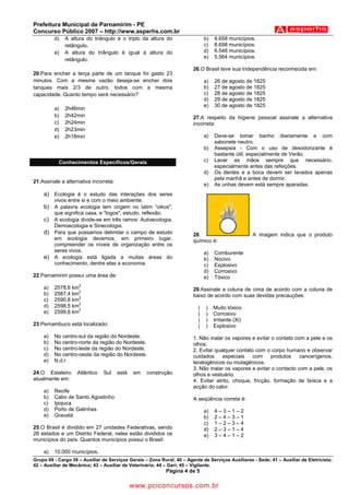 Prefeitura Municipal de Parnamirim - PE
Concurso Público 2007 – http://www.asperhs.com.br
         d)   A altura do triângulo é o triplo da altura do                    b)   9.658 municípios.
              retângulo.                                                       c)   8.698 municípios.
         e)   A altura do triângulo é igual à altura do                        d)   6.548 municípios.
                                                                               e)   5.564 municípios.
              retângulo.
                                                                        26.O Brasil teve sua Independência reconhecida em:
20.Para encher a terça parte de um tanque foi gasto 23
minutos. Com a mesma vazão deseja-se encher dois                               a)   26 de agosto de 1825
tanques mais 2/3 de outro, todos com a mesma                                   b)   27 de agosto de 1825
capacidade. Quanto tempo será necessário?                                      c)   28 de agosto de 1825
                                                                               d)   29 de agosto de 1825
                                                                               e)   30 de agosto de 1825
         a)   2h46min
         b)   2h42min                                                   27.A respeito da higiene pessoal assinale a alternativa
         c)   2h24min                                                   incorreta:
         d)   2h23min
         e)   2h18min                                                          a)   Deve-se tomar banho diariamente e com
                                                                                    sabonete neutro.
                                                                               b)   Assepsia - Com o uso de desodorizante é
                                                                                    bastante útil, especialmente de Verão.
           Conhecimentos Específicos/Gerais                                    c)   Lavar as mãos sempre que necessário,
                                                                                    especialmente antes das refeições.
                                                                               d)   Os dentes e a boca devem ser lavados apenas
                                                                                    pela manhã e antes de dormir.
21.Assinale a alternativa incorreta:
                                                                               e)   As unhas devem está sempre aparadas.
    a) Ecologia é o estudo das interações dos seres
         vivos entre si e com o meio ambiente.
    b) A palavra ecologia tem origem no latim “oikos",
         que significa casa, e "logos", estudo, reflexão.
    c) A ecologia divide-se em três ramos: Autoecologia,
         Demoecologia e Sinecologia.
    d) Para que possamos delimitar o campo de estudo                    28.                          A imagem indica que o produto
         em ecologia devemos, em primeiro lugar,                        químico é:
         compreender os níveis de organização entre os
         seres vivos.                                                          a)   Comburente
    e)   A ecologia está ligada a muitas áreas do                              b)   Nocivo
         conhecimento, dentre elas a economia.                                 c)   Explosivo
                                                                               d)   Corrosivo
22.Parnamirim possui uma área de:                                              e)   Tóxico
                    2
    a)   2578,6 km                                                      29.Assinale a coluna de cima de acordo com a coluna de
    b)   2587,4 km2                                                     baixo de acordo com suas devidas precauções:
                   2
    c)   2590,8 km
    d)   2598,5 km2                                                        (   )    Muito tóxico
                   2
    e)   2599,6 km                                                         (   )    Corrosivo
                                                                           (   )    Irritante (Xi)
23.Pernambuco está localizado:                                             (   )    Explosivo
    a)   No centro-sul da região do Nordeste.                           1. Não inalar os vapores e evitar o contato com a pele e os
    b)   No centro-norte da região do Nordeste.                         olhos.
    c)   No centro-leste da região do Nordeste.                         2. Evitar qualquer contato com o corpo humano e observar
    d)   No centro-oeste da região do Nordeste.                         cuidados     especiais    com     produtos    cancerígenos,
    e)   N.d.r                                                          teratogênicos ou mutagênicos.
                                                                        3. Não inalar os vapores e evitar o contacto com a pele, os
24.O Estaleiro      Atlântico   Sul    está   em   construção           olhos e vestuário.
atualmente em:                                                          4. Evitar atrito, choque, fricção, formação de faísca e a
                                                                        acção do calor.
    a)   Recife
    b)   Cabo de Santo Agostinho                                        A seqüência correta é:
    c)   Ipojuca
    d)   Porto de Galinhas                                                     a)   4–3–1–2
    e)   Gravatá                                                               b)   2–4–3–1
                                                                               c)   1–2–3–4
25.O Brasil é dividido em 27 unidades Federativas, sendo                       d)   2–3–1–4
26 estados e um Distrito Federal, neles estão divididos os                     e)   3–4–1–2
municípios do país. Quantos municípios possui o Brasil:

    a)   10.000 municípios.
Grupo 09 - Cargo 39 – Auxiliar de Serviços Gerais – Zona Rural; 40 – Agente de Serviços Auxiliares - Sede; 41 – Auxiliar de Eletricista;
42 – Auxiliar de Mecânico; 43 – Auxiliar de Veterinário; 44 – Gari; 45 – Vigilante.
                                                            Página 4 de 5

                                              www.pciconcursos.com.br
 