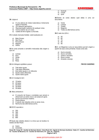 Prefeitura Municipal de Parnamirim - PE
Concurso Público 2007 – http://www.asperhs.com.br
                                                                             c)   Guarujá
                                                                             d)   Cubati
                                                                             e)   Ipubi

                                                                        38.Dentre as cores abaixo qual delas é uma cor
30. Lógica é:                                                           secundária:

    a)   É uma ciência de índole matemática e fortemente                     a)   Verde
         ligada à Filosofia.                                                 b)   Laranja
    b)   Um desenho geometrico.                                              c)   Violeta
    c)   Representação realistica de qualquer coisa.                         d)   Magenta
    d)   Forma exterior de um corpo.                                         e)   Todas as alternativas acima.
    e)   Cadeia de ferro ligada a uma bola.
                                                                        39.O valor de LXX é :
31.A cidade chamada Solidão está localizada em:
                                                                             a)   50
    a)   Mato Grosso                                                         b)   60
    b)   São Paulo                                                           c)   70
    c)   Pernambuco                                                          d)   80
    d)   Alagoas                                                             e)   90
    e)   Vitória
                                                                        40.A cor Magenta é uma cor secundária que tem origem a
32.As cores amarelo e vermelho misturadas dão origem a                  apartir de duas cores primárias. Essas cores são:
que cor:
                                                                             a)   Azul e amarelo
    a)   Laranja                                                             b)   Azul e vermelho
    b)   Azul                                                                c)   Verde e vermelho
    c)   Verde                                                               d)   Roxo e verde
    d)   Roxo                                                                e)   Amarelo e laranja
    e)   Rosa

33.Um triângulo eqüilátero possui:                                                                                FIM DO CADERNO

    a)   Três lados iguais
    b)   Três lados diferentes
    c)   Dois lados iguais e um diferente
    d)   Quatro lados diferentes
    e)   Quatro lados iguais

34.Um Icoságono tem:

    a)   15 lados
    b)   20 lados
    c)   25 lados
    d)   30 lados
    e)   35 lados

35. Meio ambiente é:

    a)   O conjunto de forças e condições que cercam e
         influenciam os seres vivos e as coisas em geral.
    b)   Árvore que fornece madeira.
    c)   Planta perene.
    d)   O estudo das relações entre os seres vivos.
    e)   Nenhuma das alternativas acima.

36.DCCC equivale a:

    a)   200
    b)   300
    c)   400
    d)   600
    e)   800

37.Quais das cidades abaixo é a única que se localiza no
estado de São Paulo:

    a)   Cedro
    b)   Correntes
Grupo 09 - Cargo 39 – Auxiliar de Serviços Gerais – Zona Rural; 40 – Agente de Serviços Auxiliares - Sede; 41 – Auxiliar de Eletricista;
42 – Auxiliar de Mecânico; 43 – Auxiliar de Veterinário; 44 – Gari; 45 – Vigilante.
                                                            Página 5 de 5

                                           www.pciconcursos.com.br
 