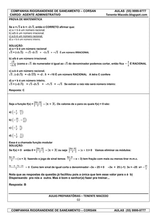 COMPANHIA RIOGRANDENSE DE SANEAMENTO – CORSAN                                                  AULAS (55) 9999-9777
CARGO: AGENTE ADMINISTRATIVO                                                            Tenente Macedo.blogspot.com
PROVA DE MATEMÁTICA

Se a =      e b = –2 , então é CORRETO afirmar que:
a) a + b é um número racional.
b) a/b é um número irracional.
c) a.b é um número racional.
d) a + b é um número inteiro.

SOLUÇÃO:
a) a + b é um número racional
    + (–2 ) =    –2     = –1             = –      É um número IRRACIONAL

b) a/b é um número irracional.
             (como o    do numerador é igual ao            do denominador podemos cortar, então fica      É RACIONAL

c) a.b é um número racional.
    . (–2 ) = –2    ) = –2 . 5 = –10 É um número RACIONAL A letra C confere

d) a + b é um número inteiro.
    + (–2 ) =     –2      = –1             = –        Se extrair a raiz não será número inteiro:

Resposta: C




Seja a função f(x) =            –              . Os valores de x para os quais f(x) = 0 são:

a)

b)

c)

d)

Essa é a chamada função modular
SOLUÇÃO:
Se f(x) = 0 então 0 =               –            ou seja          –       =0   Vamos eliminar os módulos:


         – ( x + 3) fazendo o jogo de sinal temos             – x – 3) tem fração com mais ou menos tirar m.m.c.

     –   –
                       Como tem sinal de igual corta o denominador –3x – 25 = 0           –3x = 25 (–1) 3x = –25 x=

Nota que as respostas da questão já facilitou pois a única que tem esse valor para x é b)
Dispensando pra nós a outra. Mas é bom o senhor(a) fazer pra treinar...

Resposta: B


                                        AULAS PREPARATÓRIAS – TENENTE MACEDO
                                                         02


 COMPANHIA RIOGRANDENSE DE SANEAMENTO – CORSAN                                                 AULAS (55) 9999-9777
 