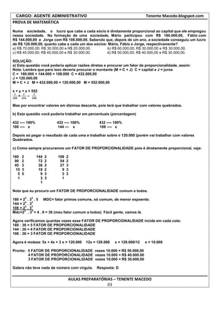 CARGO: AGENTE ADMINISTRATIVO                                               Tenente Macedo.blogspot.com
PROVA DE MATEMÁTICA
Numa sociedade, o lucro que cabe a cada sócio é diretamente proporcional ao capital que ele empregou
nessa sociedade. Na formação de uma sociedade, Mário participou com R$ 180.000,00, Fábio com
R$ 144.000,00 e Jorge com R$ 108.000,00. Sabendo que, depois de um ano, a sociedade conseguiu um lucro
de R$ 120.000,00, quanto cabe a cada um dos sócios: Mário, Fábio e Jorge, respectivamente?
a) R$ 70.000,00; R$ 30.000,00 e R$ 20.000,00.      b) R$ 60.000,00; R$ 30.000,00 e R$ 30.000,00.
c) R$ 45.000,00; R$ 45.000,00 e R$ 30.000,00.      d) R$ 50.000,00; R$ 40.000,00 e R$ 30.000,00.

SOLUÇÃO:
a) Esta questão você poderia aplicar razões diretas e procurar um fator de proporcionalidade, assim:
Nota: Lembra que para isso deveria procurar o montante (M = C + J) C = capital e J = juros
C = 180.000 + 144.000 + 108.000 C = 432.000,00
J = 120.000,00
M = C + J M = 432.000,00 + 120.000,00 M = 552.000,00

x + y + z = 552
   =

Mas por encontrar valores em dízimas descarte, pois terá que trabalhar com valores quebrados.

b) Esta questão você poderia trabalhar em percentuais (porcentagem)

432 ---- 100%               432 ---- 100%          432 ---- 100%
180 ---- x                  144 --- x              108 ---- x

Depois só pegar o resultado de cada uma e trabalhar sobre o 120.000 (porém vai trabalhar com valores
Quebrados.

c) Como sempre procuramos um FATOR DE PROPORCIONALIDADE pois é diretamente proporcional, veja:

180   2           144   2   108   2
 90   2            72   2    54   2
 45   3            36   2    27   3
 15   3            18   2     9   3
  5   5             9   3     3   3
  1                 3   3     1
                    1

Nota que eu procuro um FATOR DE PROPORCIONALIDADE comum a todos.
          2   2
180 = 2 . 3 . 5 MDC= fator primos comuns, só comum, de menor expoente;
        4  2
144 = 2 . 3
        2  3
108 = 2 . 3
       2    2
Mdc=2 . 3 = 4 . 9 = 36 (meu fator comum a todos) Fácil gente, vamos lá.

Agora verificamos quantas vezes esse FATOR DE PROPORCIONALIDADE incide em cada cota:
180 : 36 = 5 FATOR DE PROPORCIONALIDADE
144 : 36 = 4 FATOR DE PROPORCIONALIDADE
108 : 36 = 3 FATOR DE PROPORCIONALIDADE

Agora é moleza: 5x + 4x + 3 x = 120.000     12x = 120.000   x = 120.000/12   x = 10.000

Pronto: 5 FATOR DE PROPORCIONALIDADE vezes 10.000 = R$ 50.000,00
        4 FATOR DE PROPORCIONALIDADE vezes 10.000 = R$ 40.000.00
        3 FATOR DE PROPORCIONALIDADE vezes 10.000 = R$ 30.000,00

Galera não teve nada de número com vírgula.       Resposta: D


                                  AULAS PREPARATÓRIAS – TENENTE MACEDO
                                                   03
 