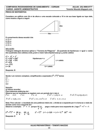 COMPANHIA RIOGRANDENSE DE SANEAMENTO – CORSAN                                                                   AULAS (55) 9999-9777
CARGO: AGENTE ADMINISTRATIVO                                                                          Tenente Macedo.blogspot.com
PROVA DE MATEMÁTICA

Considere um edifício com 24 m de altura e uma escada colocada a 10 m de sua base ligada ao topo dele,
como mostra a figura a seguir:



                                                                                        24m



                                                                 10m

O comprimento dessa escada é de:
a) 25 m.
b) 26 m.
c) 24 m.
d) 20 m.

SOLUÇÃO:
Triângulo retângulo devemos aplicar o “Teorema de Pitágoras” (O quadrado da hipotenusa é igual a soma
dos quadrados dos catetos) onde a será o maior lado (hipotenusa) b e c serão catetos
 2         2   2
a = b + c
 2      2       2
a = (10) + (24)                        hipotenusa = a
 2
a = 100 + 576                                                                   c = cateto
 2
a = 676
a=
a = 26                                                        b = cateto

Resposta: B

                                                                           39   63 25
Sendo i um número complexo, simplificando a expressão (i – i )                          temos
a) i
b) - i
c) 1
d) 0

Solução:
a) Vamos recordar:
Para tratarmos potências de i
Observe que os resultados se repetem com um período de 4, isto é:
 0                 1            2                 3   2                                                     4   2   2
i =i     i=1      i =i         i = –1            i = i . i (–1) i = –i                                      i = i . i = (–1) (–1) = 1
 5    4                          6     5                2            7      6
i = i . i = (1) . i = i          i = i . i = i . i = i = –1          i = i . i = –1 . i = –i

Nota: Para calcular o resultado de uma potência inteira de .i, divide-se o expoente por 4 e toma-se o resto da
divisão como novo expoente de i
                       10                                                                      10   2
Observe o exemplo: i = –1 porque 10 4            pega o resto para novo expoente de i, logo i = i = –1
                                        2 2
 39   63 25                                 3    3 25                                     25          25
(i – i ) = 39 4           63 4             (i – i )         (–1 – (–1)25 = (–1 + 1)             (0)        =0
            3 9           3 15
Resposta: D




                                     AULAS PREPARATÓRIAS – TENENTE MACEDO
                                                      04
 