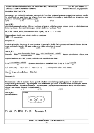 COMPANHIA RIOGRANDENSE DE SANEAMENTO – CORSAN                                               AULAS (55) 9999-9777
CARGO: AGENTE ADMINISTRATIVO                                                         Tenente Macedo.blogspot.com
PROVA DE MATEMÁTICA
Anagrama é um código formado pela transposição (troca) de todas as letras de uma palavra, podendo ou não
ter significado na sua língua de origem. Com base nessa informação, a quantidade de anagramas que
podemos formar com a palavra PRATA são:
a) 15.             b) 30.            c) 60.             d)120.

SOLUÇÃO:
a) Cuidado essa palavra tem 2 letras repetidas, a letra A, então fazemos o cálculo como se não tivéssemos
letras repetidas e depois dividimos pelo número de letras repetidas. Fácil.

PRATA = 5 letras, então permutaremos 5 ou seja P5! = 5 . 4 . 3 . 2 . 1 = 120

b) Agora basta dividir pelo número de letras repetidas.
120/2 = 60 anagramas.

Resposta: C

A média aritmética das notas de uma turma de 20 alunos foi de 9,0. Se forem suprimidos dois desses alunos
onde um tirou 3,5 o outro 5,5, qual será a nova média aritmética da turma?
a) 8,0.             b) 8,5.               c) 9,0.            d) 9,5.

SOLUÇÃO:
Fórmula:     MA =                              MA =                                  Vamos substituir os valores para

suprimir as notas 3,5 e 9,0 (vamos considerá-las como nota 1 e nota 2.


9,0 =                              devemos substituir as notas3 até nota 20 por y       9,0 =

9,0 . 20 = 9,0 + y   180 = 9,0 + y        180 – 9,0 = y         y = 171 (vamos para a nova média)

MA =      já que saíram 2 alunos     MA = 9,5

Resposta: D


Numa classe o total de alunos é 60, no qual 30 estudam somente Língua portuguesa, 10 estudam tanto
Língua Portuguesa quanto Língua Inglesa. Sabe-se também que todos os alunos devem estudar pelo menos
um das matérias, Língua Portuguesa ou Língua Inglesa. Logo a probabilidade de se retirar um aluno dessa
classe e ele estudar somente Língua Inglesa, é:
a) 1/3.              b) ½.                c) 1/6.                   d) 2/3

SOLUÇÃO:                 U = 60
Observe abaixo:
                                   LP                      LI

                                     30       10      20




P = LI/U     P = 20/60      P = 1/3          Resposta: A



                                   AULAS PREPARATÓRIAS – TENENTE MACEDO
                                                    05
 