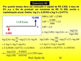 Prof. Ilydio Sá 10
Exercício 08
i = 8 % a.a.
12.000
5.000
0 n
log(1,08)
log(2,4)
n(2,4)log(1,08)log.n
2,41,08
2,4
5000
00012
1,08
000121,08x5000
n
n
n
=∴=
=
==
=
0,380211-0,477120,30103.3
10log-3log2log.3
10log-3)x(2log
10
24
log(2,4)log 3
≅+≅
≅+=
==
0,033422-3.0,477120,30103.2
100log-33.log2log.2
100log-)3x(2log
100
108
log(1,08)log 32
≅+≅
+=
==
anos11,3767
0,03342
0,38021
log(1,08)
(2,4)log
n ≅≅=
Por quanto tempo deve ser colocado o capital de R$ 5.000, à taxa de
8% a.a, a fim de produzir um montante de R$ 12 000, sendo a
capitalização anual. Dados: log 2 ≅ 0,30103 e log 3 ≅ 0,47712
 