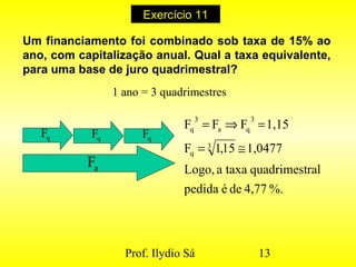 Prof. Ilydio Sá 13
Exercício 11
Um financiamento foi combinado sob taxa de 15% ao
ano, com capitalização anual. Qual a taxa equivalente,
para uma base de juro quadrimestral?
1 ano = 3 quadrimestres
qF qF qF
aF
%.4,77deépedida
ralquadrimesttaxaaLogo,
1,047715,1F
1,15FFF
3
q
3
qa
3
q
≅=
=⇒=
 