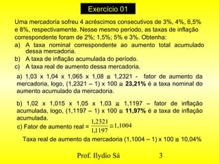 Prof. Ilydio Sá 3
Exercício 01
Uma mercadoria sofreu 4 acréscimos consecutivos de 3%, 4%, 6,5%
e 8%, respectivamente. Nesse mesmo período, as taxas de inflação
correspondente foram de 2%; 1,5%; 5% e 3%. Obtenha:
a) A taxa nominal correspondente ao aumento total acumulado
dessa mercadoria.
b) A taxa de inflação acumulada do período.
c) A taxa real de aumento dessa mercadoria.
a) 1,03 x 1,04 x 1,065 x 1,08 ≅ 1,2321 - fator de aumento da
mercadoria, logo, (1,2321 – 1) x 100 ≅ 23,21% é a taxa nominal do
aumento acumulado da mercadoria.
b) 1,02 x 1,015 x 1,05 x 1,03 ≅ 1,1197 – fator de inflação
acumulada, logo, (1,1197 – 1) x 100 ≅ 11,97% é a taxa de inflação
acumulada.
c) Fator de aumento real = 1,1004
1197,1
2321,1
≅
Taxa real de aumento da mercadoria (1,1004 – 1) x 100 ≅ 10,04%
 