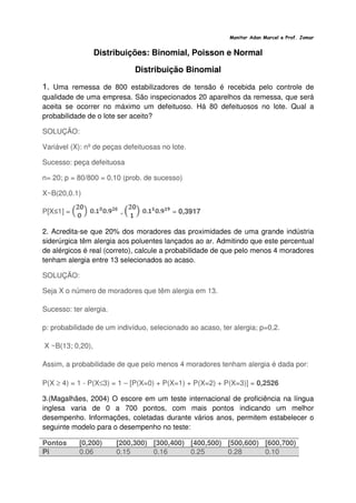 Monitor Adan Marcel e Prof. Jomar
Distribuições: Binomial, Poisson e Normal
Distribuição Binomial
1. Uma remessa de 800 estabilizadores de tensão é recebida pelo controle de
qualidade de uma empresa. São inspecionados 20 aparelhos da remessa, que será
aceita se ocorrer no máximo um defeituoso. Há 80 defeituosos no lote. Qual a
probabilidade de o lote ser aceito?
SOLUÇÃO:
Variável (X): nº de peças defeituosas no lote.
Sucesso: peça defeituosa
n= 20; p = 80/800 = 0,10 (prob. de sucesso)
X~B(20,0.1)
P[X≤1] = + = 0,3917
2. Acredita-se que 20% dos moradores das proximidades de uma grande indústria
siderúrgica têm alergia aos poluentes lançados ao ar. Admitindo que este percentual
de alérgicos é real (correto), calcule a probabilidade de que pelo menos 4 moradores
tenham alergia entre 13 selecionados ao acaso.
SOLUÇÃO:
Seja X o número de moradores que têm alergia em 13.
Sucesso: ter alergia.
p: probabilidade de um indivíduo, selecionado ao acaso, ter alergia; p=0,2.
X ~B(13; 0,20),
Assim, a probabilidade de que pelo menos 4 moradores tenham alergia é dada por:
P(X ≥ 4) = 1 - P(X≤3) = 1 – [P(X=0) + P(X=1) + P(X=2) + P(X=3)] = 0,2526
3.(Magalhães, 2004) O escore em um teste internacional de proficiência na língua
inglesa varia de 0 a 700 pontos, com mais pontos indicando um melhor
desempenho. Informações, coletadas durante vários anos, permitem estabelecer o
seguinte modelo para o desempenho no teste:
Pontos [0,200) [200,300) [300,400) [400,500) [500,600) [600,700)
Pi 0.06 0.15 0.16 0.25 0.28 0.10
 