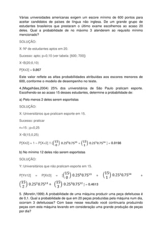 Várias universidades americanas exigem um escore mínimo de 600 pontos para
aceitar candidatos de países de língua não inglesa. De um grande grupo de
estudantes brasileiros que prestaram o último exame escolhemos ao acaso 20
deles. Qual a probabilidade de no máximo 3 atenderem ao requisito mínimo
mencionado?
SOLUÇÃO:
X: Nº de estudantes aptos em 20.
Sucesso: apto; p=0,10 (ver tabela: [600; 700])
X~B(20;0,10)
P[X≤3] = 0.867
Este valor reflete as altas probabilidades atribuídas aos escores menores de
600, conforme o modelo de desempenho no teste.
4.(Magalhães,2004) 25% dos universitários de São Paulo praticam esporte.
Escolhendo-se ao acaso 15 desses estudantes, determine a probabilidade de:
a) Pelo menos 2 deles serem esportistas
SOLUÇÃO:
X: Universitários que praticam esporte em 15.
Sucesso: praticar
n=15 ; p=0,25
X~B(15,0,25)
P[X≥2] = 1 – P[X<2] 1-[ + ] = 0.9198
b) No mínimo 12 deles não serem esportistas
SOLUÇÃO:
Y: Universitários que não praticam esporte em 15.
P[Y≥12] = P[X≤3] = [ + +
] = 0.4613
5. (Moretin,1999) A probabilidade de uma máquina produzir uma peça defeituosa é
de 0,1. Qual a probabilidade de que em 20 peças produzidas pela máquina num dia,
ocorram 3 defeituosas? Com base nesse resultado você continuaria produzindo
peças com esta máquina levando em consideração uma grande produção de peças
por dia?
 