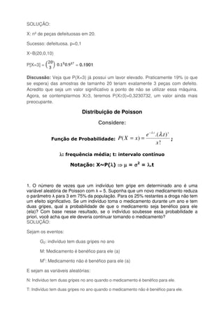 SOLUÇÃO:
X: nº de peças defeituosas em 20.
Sucesso: defeituosa. p=0,1
X~B(20,0,10)
P[X=3] = = 0.1901
Discussão: Veja que P(X=3) já possui um lavor elevado. Praticamente 19% (o que
se espera) das amostras de tamanho 20 teriam exatamente 3 peças com defeito.
Acredito que seja um valor significativo a ponto de não se utilizar essa máquina.
Agora, se contemplarmos X≥3, teremos P(X≥3)=0,3230732, um valor ainda mais
preocupante.
Distribuição de Poisson
Considere:
Função de Probabilidade:
!
)..(
)(
.
x
te
xXP
xt
λλ−
== ;
λλλλ: frequência média; t: intervalo contínuo
Notação: X~P(λλλλ) ⇒⇒⇒⇒ µµµµ = σσσσ2
= λλλλ.t
1. O número de vezes que um indivíduo tem gripe em determinado ano é uma
variável aleatória de Poisson com λ = 5. Suponha que um novo medicamento reduza
o parâmetro λ para 3 em 75% da população. Para os 25% restantes a droga não tem
um efeito significativo. Se um indivíduo toma o medicamento durante um ano e tem
duas gripes, qual a probabilidade de que o medicamento seja benéfico para ele
(ela)? Com base nesse resultado, se o indivíduo soubesse essa probabilidade a
priori, você acha que ele deveria continuar tomando o medicamento?
SOLUÇÃO:
Sejam os eventos:
G2: indivíduo tem duas gripes no ano
M: Medicamento é benéfico para ele (a)
Mc
: Medicamento não é benéfico para ele (a)
E sejam as variáveis aleatórias:
N: Indivíduo tem duas gripes no ano quando o medicamento é benéfico para ele.
T: Indivíduo tem duas gripes no ano quando o medicamento não é benéfico para ele.
 
