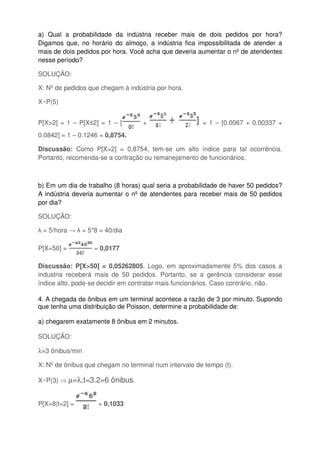 a) Qual a probabilidade da indústria receber mais de dois pedidos por hora?
Digamos que, no horário do almoço, a indústria fica impossibilitada de atender a
mais de dois pedidos por hora. Você acha que deveria aumentar o nº de atendentes
nesse período?
SOLUÇÃO:
X: Nº de pedidos que chegam à indústria por hora.
X~P(5)
P[X>2] = 1 – P[X≤2] = 1 – [ + = 1 – [0.0067 + 0.00337 +
0.0842] = 1 – 0.1246 = 0,8754.
Discussão: Como P[X>2] = 0,8754, tem-se um alto índice para tal ocorrência.
Portanto, recomenda-se a contração ou remanejamento de funcionários.
b) Em um dia de trabalho (8 horas) qual seria a probabilidade de haver 50 pedidos?
A indústria deveria aumentar o nº de atendentes para receber mais de 50 pedidos
por dia?
SOLUÇÃO:
λ = 5/hora → λ = 5*8 = 40/dia
P[X=50] = = 0,0177
Discussão: P[X>50] = 0,05262805. Logo, em aproximadamente 5% dos casos a
industria receberá mais de 50 pedidos. Portanto, se a gerência considerar esse
índice alto, pode-se decidir em contratar mais funcionários. Caso contrário, não.
4. A chegada de ônibus em um terminal acontece a razão de 3 por minuto. Supondo
que tenha uma distribuição de Poisson, determine a probabilidade de:
a) chegarem exatamente 8 ônibus em 2 minutos.
SOLUÇÃO:
λ=3 ônibus/min
X: Nº de ônibus que chegam no terminal num intervalo de tempo (t).
X~P(3) ⇒ µ=λ.t=3.2=6 ônibus.
P[X=8|t=2] = = 0,1033
 