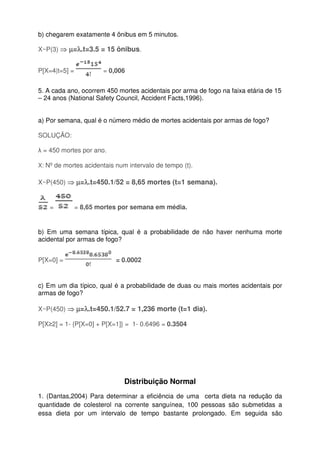 b) chegarem exatamente 4 ônibus em 5 minutos.
X~P(3) ⇒⇒⇒⇒ µµµµ=λλλλ.t=3.5 = 15 ônibus.
P[X=4|t=5] = = 0,006
5. A cada ano, ocorrem 450 mortes acidentais por arma de fogo na faixa etária de 15
– 24 anos (National Safety Council, Accident Facts,1996).
a) Por semana, qual é o número médio de mortes acidentais por armas de fogo?
SOLUÇÃO:
λ = 450 mortes por ano.
X: Nº de mortes acidentais num intervalo de tempo (t).
X~P(450) ⇒⇒⇒⇒ µµµµ=λλλλ.t=450.1/52 = 8,65 mortes (t=1 semana).
= = 8,65 mortes por semana em média.
b) Em uma semana típica, qual é a probabilidade de não haver nenhuma morte
acidental por armas de fogo?
P[X=0] = = 0.0002
c) Em um dia típico, qual é a probabilidade de duas ou mais mortes acidentais por
armas de fogo?
X~P(450) ⇒⇒⇒⇒ µµµµ=λλλλ.t=450.1/52.7 = 1,236 morte (t=1 dia).
P[X≥2] = 1- {P[X=0] + P[X=1]} = 1- 0.6496 = 0.3504
Distribuição Normal
1. (Dantas,2004) Para determinar a eficiência de uma certa dieta na redução da
quantidade de colesterol na corrente sanguínea, 100 pessoas são submetidas a
essa dieta por um intervalo de tempo bastante prolongado. Em seguida são
 