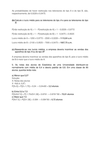 As probabilidades de haver restituição nos televisores do tipo A e do tipo B, são,
respectivamente, de 0,0228 e 0,0475.
(b) Calcule o lucro médio para os televisores do tipo A e para os televisores do tipo
B.
P[não restituição de A] = 1 – P[restituição de A] = 1 – 0,0228 = 0,9772
P[não restituição de B] = 1 – P[restituição de B] = 1 - 0,0475 = 0,9525
Lucro médio de A = 1200 x 0,9772 – 2500 x 0,0228 = 1115,64 u.m.
Lucro médio de B = 2100 x 0,9525 – 7000 x 0,0475 = 1667,75 u.m.
(c) Baseando-se nos lucros médios, a empresa deveria incentivar as vendas dos
aparelhos do tipo A ou do tipo B?
A empresa deveria incentivar as vendas dos aparelhos do tipo B, pois o lucro médio
de B é maior que o lucro médio de A.
5. As notas dos alunos de Estatística de uma Universidade distribuem-se
normalmente com média de 6,4 e desvio padrão de 0,8. Em uma classe de 80
alunos, quantos terão nota:
a) Menor que 5,0?
Solução:
X: Notas dos alunos
X ~N(6.4; 0,82
)
P[X<5] = P[Z<-1,75] = 0,04 → 0,04x80 = 3,2 alunos
b) Entre 5,0 e 7,5
P[5≤X≤7.5] = P[-1.75≤Z≤1.38] = 0.8761 → 0.8761*80 = 70,01 alunos
c) Maior que 7,5
P[X≥7.5] = P[Z≥1.38] = 0.084 → 0.084*80 = 6,72 alunos
 