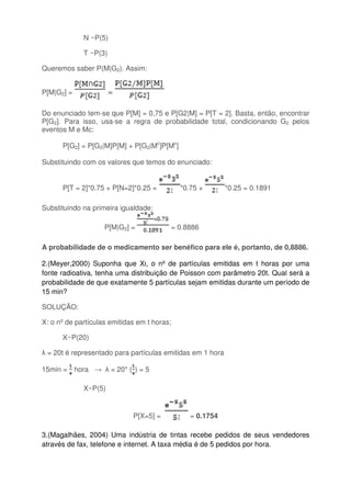 N ~P(5)
T ~P(3)
Queremos saber P(M|G2). Assim:
P[M|G2] = =
Do enunciado tem-se que P[M] = 0,75 e P[G2|M] = P[T = 2]. Basta, então, encontrar
P[G2]. Para isso, usa-se a regra de probabilidade total, condicionando G2 pelos
eventos M e Mc:
P[G2] = P[G2|M]P[M] + P[G2|Mc
]P[Mc
]
Substituindo com os valores que temos do enunciado:
P[T = 2]*0.75 + P[N=2]*0.25 = *0.75 + *0.25 = 0.1891
Substituindo na primeira igualdade:
P[M|G2] = = 0.8886
A probabilidade de o medicamento ser benéfico para ele é, portanto, de 0,8886.
2.(Meyer,2000) Suponha que Xt, o nº de partículas emitidas em t horas por uma
fonte radioativa, tenha uma distribuição de Poisson com parâmetro 20t. Qual será a
probabilidade de que exatamente 5 partículas sejam emitidas durante um período de
15 min?
SOLUÇÃO:
X: o nº de partículas emitidas em t horas;
X~P(20)
λ = 20t é representado para partículas emitidas em 1 hora
15min = hora → λ = 20* ( ) = 5
X~P(5)
P[X=5] = = 0.1754
3.(Magalhães, 2004) Uma indústria de tintas recebe pedidos de seus vendedores
através de fax, telefone e internet. A taxa média é de 5 pedidos por hora.
 