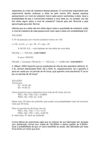registrados os níveis de colesterol dessas pessoas. O nutricionista responsável pelo
experimento decidiu endossar a dieta se pelo menos 65% dessas pessoas
apresentarem um nível de colesterol menor após serem submetidas à dieta. Qual a
probabilidade de que o nutricionista endosse a nova dieta se, na verdade, ela não
tem efeito algum sobre o nível de colesterol? Calcule pela dist. Binomial e pela
aproximação para dist. Normal.
(Admita que se a dieta não tem efeito algum sobre a quantidade de colesterol, então
o nível de colesterol de cada pessoa será maior após a dieta com probabilidade 0,5).
SOLUÇÃO:
X: Nº de pessoas com nível de colesterol menor em 100.
n=100 ; p=0,5 ; µ = np = 50 ; σ2
= npq = 25
X~B(100; 0,5) → sob hipótese de não efeito da nova dieta
P[X≥65] = 1 – P[X<65] = 0,001758821
X aprox. N(50,25)
P[X≥65] ⇒ Correção: P[X≥64,5] = 1 – P[Z<2,9] = 1 – 0,9981342= 0,001865813
2. (Meyer, 2000) Suponha que as amplitudes de vida de dois aparelhos elétricos, D1
e D2, tenham distribuições N(42, 36) e N(45, 9), respectivamente. Se o aparelho é
para ser usado por um período de 45 horas, qual aparelho você escolheria? E se for
por um período de 49 horas?
SOLUÇÃO:
Temos que:
D1~ N (42; 36)
D2~ N (45; 9)
Como queremos que o dispositivo dure mais de 45 horas, tem-se:
P[D1> 45] = P[Z> 0,5] = 0,30854
P[D2> 45] = P[Z> 0] = 0,50
Neste caso, D2 deve ser preferido, pois existe uma probabilidade maior de funcionar
mais que 45 horas.
Para um período de 49 horas, tem-se:
P[D1> 49] = P[Z> 1,17] = 0,121
P[D2> 49] = P[Z> 1,33] = 0,09176
E neste caso, D1 deve ser preferido.
3.Uma fábrica de automóveis sabe que os motores de sua fabricação tem duração
com distribuição normal com média de 150.000km e desvio padrão de 5.000km.
Qual a probabilidade de que um carro escolhido ao acaso, dos fabricados por essa
firma tenha um motor que dure:
 