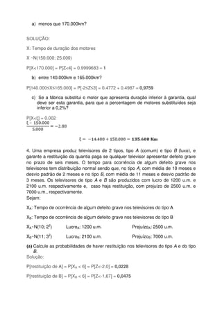 a) menos que 170.000km?
SOLUÇÃO:
X: Tempo de duração dos motores
X ~N(150.000; 25.000)
P[X<170.000] = P[Z<4] = 0.9999683 ≈ 1
b) entre 140.000km e 165.000km?
P[140.000≤X≤165.000] = P[-2≤Z≤3] = 0.4772 + 0.4987 = 0,9759
c) Se a fábrica substitui o motor que apresenta duração inferior à garantia, qual
deve ser esta garantia, para que a percentagem de motores substituídos seja
inferior a 0,2%?
P[X<ξ] = 0.002
4. Uma empresa produz televisores de 2 tipos, tipo A (comum) e tipo B (luxo), e
garante a restituição da quantia paga se qualquer televisor apresentar defeito grave
no prazo de seis meses. O tempo para ocorrência de algum defeito grave nos
televisores tem distribuição normal sendo que, no tipo A, com média de 10 meses e
desvio padrão de 2 meses e no tipo B, com média de 11 meses e desvio padrão de
3 meses. Os televisores de tipo A e B são produzidos com lucro de 1200 u.m. e
2100 u.m. respectivamente e, caso haja restituição, com prejuízo de 2500 u.m. e
7000 u.m., respectivamente.
Sejam:
XA: Tempo de ocorrência de algum defeito grave nos televisores do tipo A
XB: Tempo de ocorrência de algum defeito grave nos televisores do tipo B
XA~N(10; 22
) LucroA: 1200 u.m. PrejuízoA: 2500 u.m.
XB~N(11; 32
) LucroB: 2100 u.m. PrejuízoB: 7000 u.m.
(a) Calcule as probabilidades de haver restituição nos televisores do tipo A e do tipo
B.
Solução:
P[restituição de A] = P[XA < 6] = P[Z<-2,0] = 0,0228
P[restituição de B] = P[XB < 6] = P[Z<-1,67] = 0,0475
 