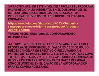 3-PRACTICANTE. EN ESTE NIVEL DESARROLLAS EL PROGRAMA
PADRE NECIO, HIJO INSENSATO, EN EL QUE APRENDES EL
METODO PARA ENCONTRAR LAS RESPUESTAS A TUS
PREOCUPACIONES PERSONALES, PROPUESTO POR AICIA
FORMATION.
http://www.lulu.com/shop/dr-jos%C3%A9-albertosantos/padre-necio-hijo-insensato/ebook/product20774197.html
”PADRE NECIO. GUIA PARA EL COMPORTAMIENTO
RESPONSABLE”
4-EL NIVEL 4 CONSTA DE 4 LECCIONES PARA COMPLETAR EL
PROGRAMA SELFORCHING©, SU VALOR ES DE $100.00, LO
PUEDES CANCELAR EN EFECTIVO O RECLUTANDO A 4
PARTICIPANTES PARA EL NIVEL 2 Y 3. EN EL PRACTICAS COMO
TUTOR, LAS ETAPAS 2 Y 3, CON 2 APRENDICES; ELABORAS TU
BLOG Y COMIENZAS A POSICIONAR TU MARCA PERSONAL,
COMO SELFORCH© EN EL CAMPO DE LA AUTOFORMACION
PARA EL CAMBIO ACELERADO.

 