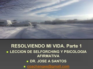 RESOLVIENDO MI VIDA. Parte 1
 LECCION DE SELFORCHING Y PSICOLOGIA
AFIRMATIVA
 DR. JOSE A SANTOS
 coachanges@gmail.com
 