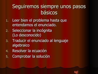 Seguiremos siempre unos pasos básicos Leer bien el problema hasta que entendamos el enunciado. Seleccionar la incógnita  (Lo desconocido) Traducir el enunciado al lenguaje algebraico Resolver la ecuación Comprobar la solución 