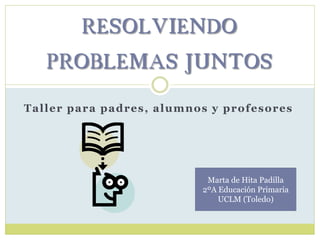 Taller para padres, alumnos y profesores
RESOLVIENDO
PROBLEMAS JUNTOS
Marta de Hita Padilla
2ºA Educación Primaria
UCLM (Toledo)
 