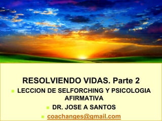 RESOLVIENDO VIDAS. Parte 2
 LECCION DE SELFORCHING Y PSICOLOGIA
AFIRMATIVA
 DR. JOSE A SANTOS
 coachanges@gmail.com
 