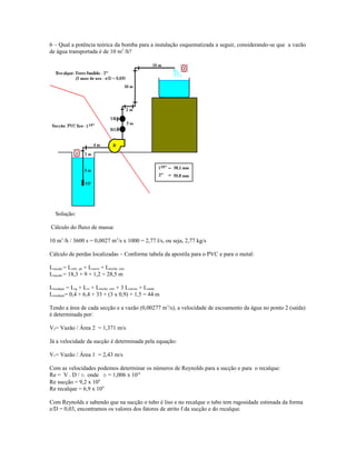 6 – Qual a potência teórica da bomba para a instalação esquematizada a seguir, considerando-se que a vazão
de água transportada é de 10 m3
/h?
Solução:
Cálculo do fluxo de massa:
10 m3
/h / 3600 s = 0,0027 m3
/s x 1000 = 2,77 l/s, ou seja, 2,77 kg/s
Cálculo de perdas localizadas – Conforme tabela da apostila para o PVC e para o metal:
Lsucção = Lvalv. pé + Lcurva + Ltrecho reto
Lsucção = 18,3 + 9 + 1,2 = 28,5 m
Lrecalque = Lrg + Lvr + Ltrecho reto + 3 Lcurvas + Lsaída
Lrecalque= 0,4 + 6,4 + 33 + (3 x 0,9) + 1,5 = 44 m
Tendo a área de cada secção e a vazão (0,00277 m3
/s), a velocidade de escoamento da água no ponto 2 (saída)
é determinada por:
V2= Vazão / Área 2 = 1,371 m/s
Já a velocidade da sucção é determinada pela equação:
V1= Vazão / Área 1 = 2,43 m/s
Com as velocidades podemos determinar os números de Reynolds para a sucção e para o recalque:
Re = V . D / n onde n = 1,006 x 10-6
Re sucção = 9,2 x 104
Re recalque = 6,9 x 104
Com Reynolds e sabendo que na sucção o tubo é liso e no recalque o tubo tem rugosidade estimada da forma
e/D = 0,03, encontramos os valores dos fatores de atrito f da sucção e do recalque.
 