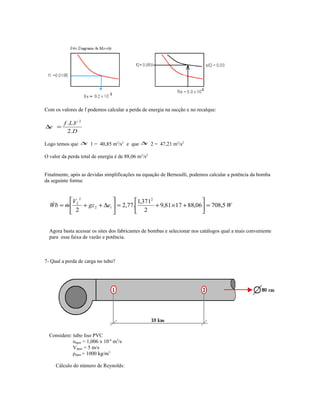Com os valores de f podemos calcular a perda de energia na sucção e no recalque:
D
VLf
e
.2
.. 2
=∆
Logo temos que e∆ 1 = 40,85 m2
/s2
e que e∆ 2 = 47,21 m2
/s2
O valor da perda total de energia é de 88,06 m2
/s2
Finalmente, após as devidas simplificações na equação de Bernoulli, podemos calcular a potência da bomba
da seguinte forma:
Wegz
V
mbW t 5,70806,881781,9
2
371,1
.77,2
2
2
2
2
2
=





+×+=





∆++= 
Agora basta acessar os sites dos fabricantes de bombas e selecionar nos catálogos qual a mais conveniente
para essa faixa de vazão e potência.
7- Qual a perda de carga no tubo?
Considere: tubo liso PVC
υágua = 1,006 x 10-6
m2
/s
Vágua = 5 m/s
ρágua = 1000 kg/m3
Cálculo do número de Reynolds:
 