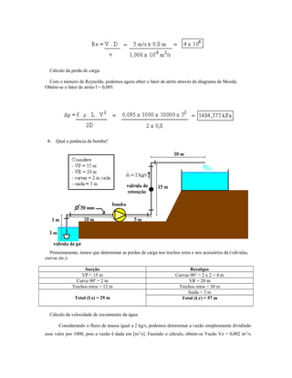 Cálculo da perda de carga:
Com o número de Reynolds, podemos agora obter o fator de atrito através do diagrama de Moody.
Obtém-se o fator de atrito f = 0,095.
8- Qual a potência da bomba?
Primeiramente, temos que determinar as perdas de carga nos trechos retos e nos acessórios da (válvulas,
curvas etc.):
Sucção Recalque
VP = 15 m Curvas 90° = 2 x 2 = 4 m
Curva 90º = 2 m VR = 20 m
Trechos retos = 12 m Trechos retos = 30 m
Total (Ls) = 29 m
Saída = 3 m
Total (Lr) = 57 m
Cálculo da velocidade de escoamento da água:
Considerando o fluxo de massa igual a 2 kg/s, podemos determinar a vazão simplesmente dividindo
esse valor por 1000, pois a vazão é dada em [m3
/s]. Fazendo o cálculo, obtém-se Vazão Vz = 0,002 m3
/s.
 