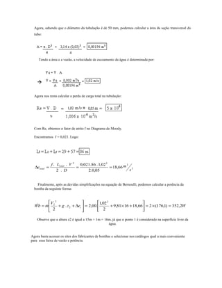 Agora, sabendo que o diâmetro da tubulação é de 50 mm, podemos calcular a área da seção transversal do
tubo:
Tendo a área e a vazão, a velocidade de escoamento da água é determinada por:
Agora nos resta calcular a perda de carga total na tubulação:
Com Re, obtemos o fator de atrito f no Diagrama de Moody.
Encontramos f = 0,021. Logo:
2
2
22
66,18
05,0.2
02,1.86.021,0
.2
..
s
m
D
VLf
e total
total ===∆
Finalmente, após as devidas simplificações na equação de Bernoulli, podemos calcular a potência da
bomba da seguinte forma:
Wezg
V
mbW t 2,352)1,176(266,181681,9
2
02,1
.00,2.
2
2
2
2
2
=×=





+×+=





∆++= 
Observe que a altura z2 é igual a 15m + 1m = 16m, já que o ponto 1 é considerado na superfície livre da
água.
Agora basta acessar os sites dos fabricantes de bombas e selecionar nos catálogos qual a mais conveniente
para essa faixa de vazão e potência.
 