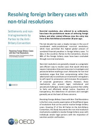 Resolving foreign bribery cases with
non-trial resolutions
Non-trial resolutions, also referred to as settlements,
have been the predominant means of enforcing foreign
bribery and other related offences since the entry into
force of the Anti-Bribery Convention 20 years ago.
The last decade has seen a steady increase in the use of
coordinated multi-jurisdictional non-trial resolutions,
which have permitted the highest global amount of
combined financial penalties in foreign bribery cases. To
date, in the countries Parties to the Convention, close to
80% of the foreign bribery cases have been concluded
through non-trial resolutions.
Non-trial resolutions are generally viewed as a pragmatic
and efficient way to resolve cases that would otherwise
require tremendous time and resources to investigate and
prosecute before reaching a court. Advocates for non-trial
resolutions argue that their compromising rather than
adversarial nature constitutes an incentive for wrongdoers
to self-report to prosecutors and increases the prospects
of corporate governance reforms. However, these
mechanisms also present legal, institutional and
procedural challenges. Some experts question their ability
to fairly and effectively deliver justice. Questions of
transparency, the deterrence of sanctions and oversight
generally are at the heart of these concerns.
Resolving Foreign Bribery Cases with Non-Trial Resolutions
is the first cross-country examination of the different types
of resolutions that can be used to resolve foreign bribery
cases. Covering 27 of the 44 Parties to the Anti-Bribery
Convention, the Study documents the non-trial resolution
mechanisms available to resolve foreign bribery cases with
individuals and/or legal persons with the imposition of
sanctions and/or confiscation.
Settlements and non-
trial agreements by
Parties to the Anti-
Bribery Convention
 