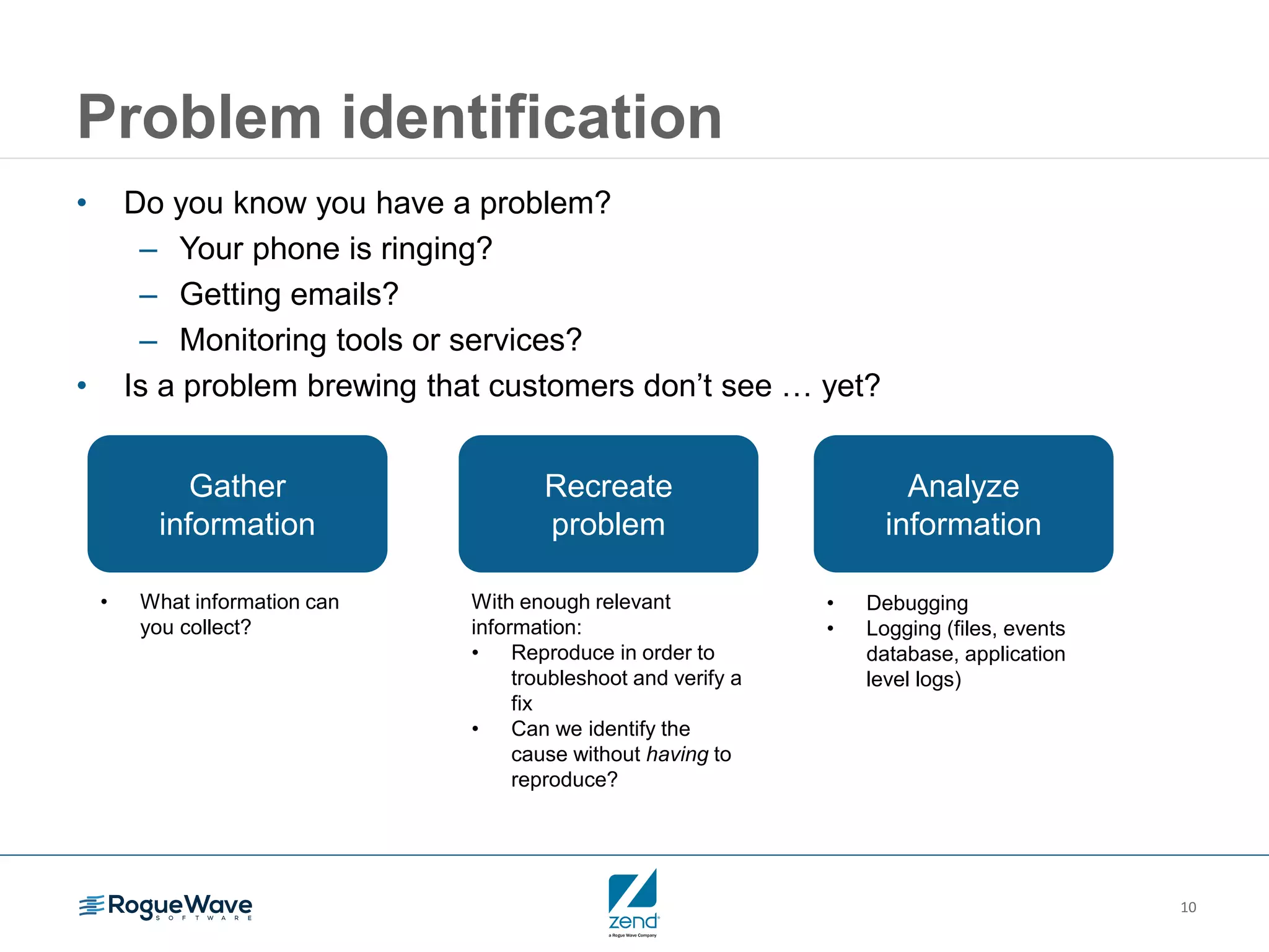 10
Problem identification
• Do you know you have a problem?
– Your phone is ringing?
– Getting emails?
– Monitoring tools or services?
• Is a problem brewing that customers don’t see … yet?
Analyze
information
• Debugging
• Logging (files, events
database, application
level logs)
Recreate
problem
With enough relevant
information:
• Reproduce in order to
troubleshoot and verify a
fix
• Can we identify the
cause without having to
reproduce?
Gather
information
• What information can
you collect?
 