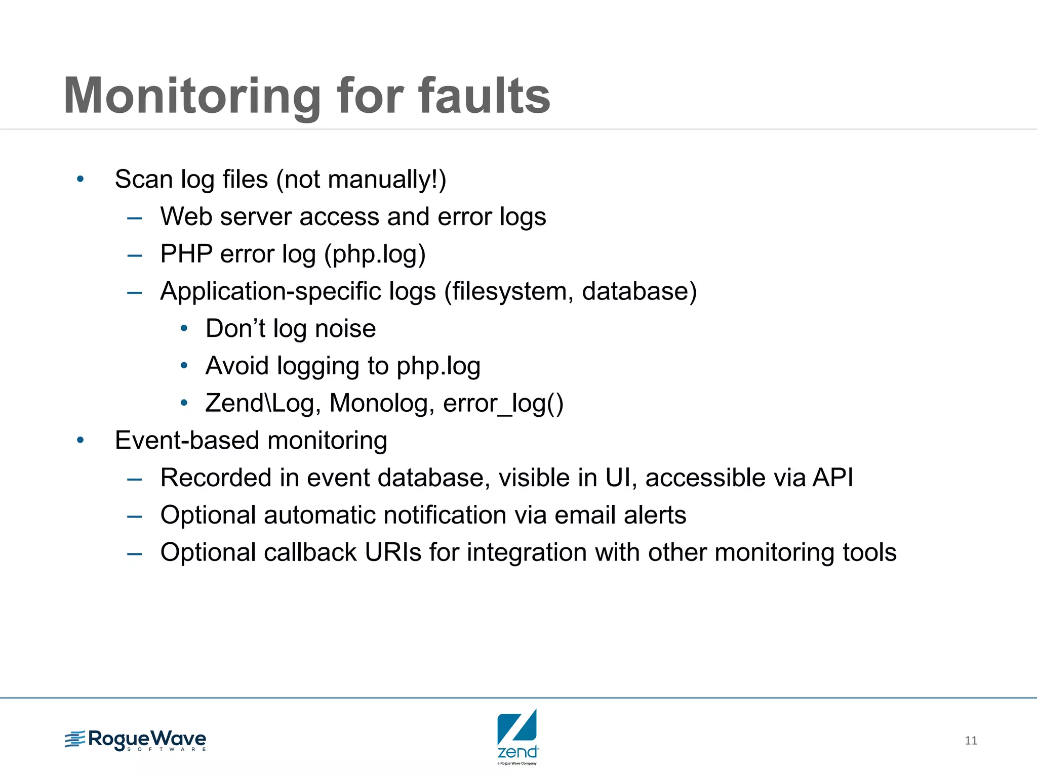 11
Monitoring for faults
• Scan log files (not manually!)
– Web server access and error logs
– PHP error log (php.log)
– Application-specific logs (filesystem, database)
• Don’t log noise
• Avoid logging to php.log
• ZendLog, Monolog, error_log()
• Event-based monitoring
– Recorded in event database, visible in UI, accessible via API
– Optional automatic notification via email alerts
– Optional callback URIs for integration with other monitoring tools
 