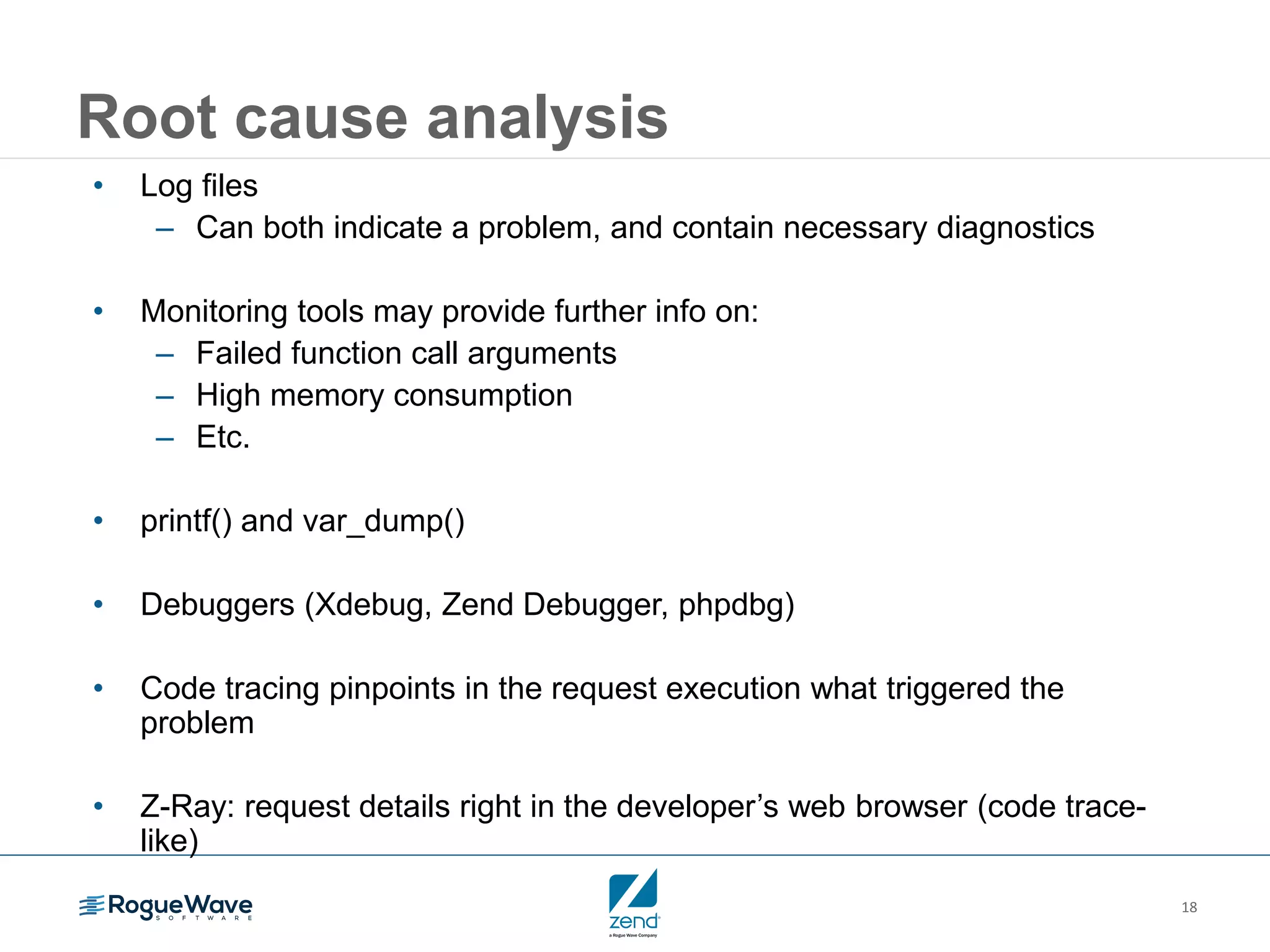 18
Root cause analysis
• Log files
– Can both indicate a problem, and contain necessary diagnostics
• Monitoring tools may provide further info on:
– Failed function call arguments
– High memory consumption
– Etc.
• printf() and var_dump()
• Debuggers (Xdebug, Zend Debugger, phpdbg)
• Code tracing pinpoints in the request execution what triggered the
problem
• Z-Ray: request details right in the developer’s web browser (code trace-
like)
 