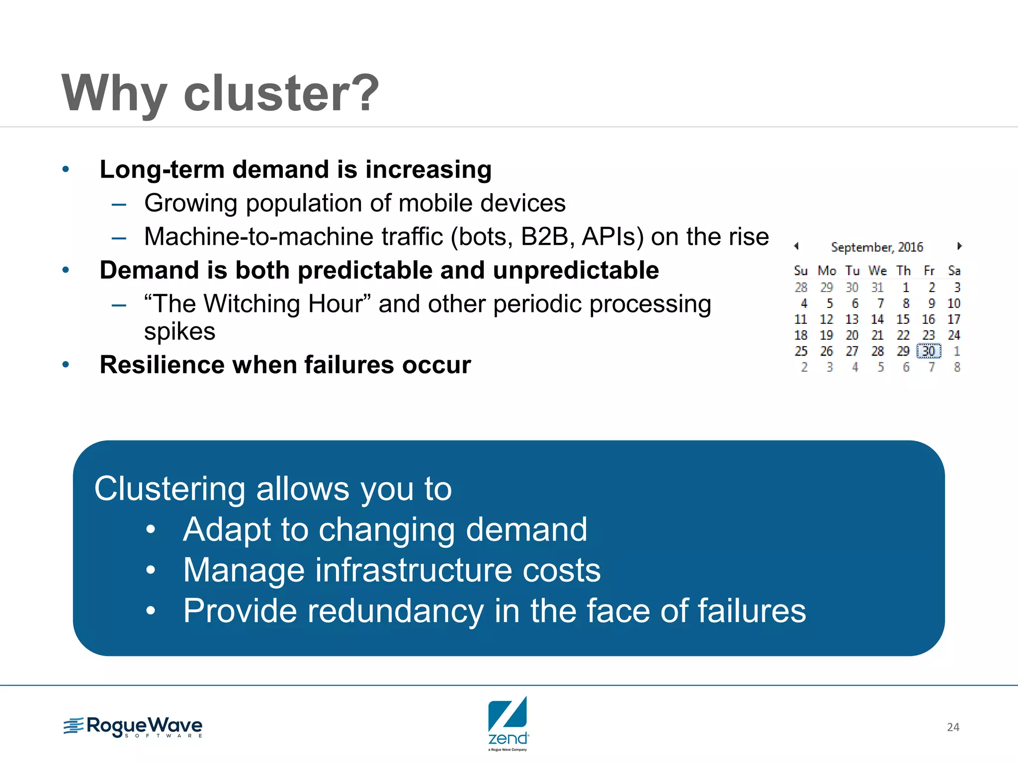24
Why cluster?
• Long-term demand is increasing
– Growing population of mobile devices
– Machine-to-machine traffic (bots, B2B, APIs) on the rise
• Demand is both predictable and unpredictable
– “The Witching Hour” and other periodic processing
spikes
• Resilience when failures occur
Clustering allows you to
• Adapt to changing demand
• Manage infrastructure costs
• Provide redundancy in the face of failures
 