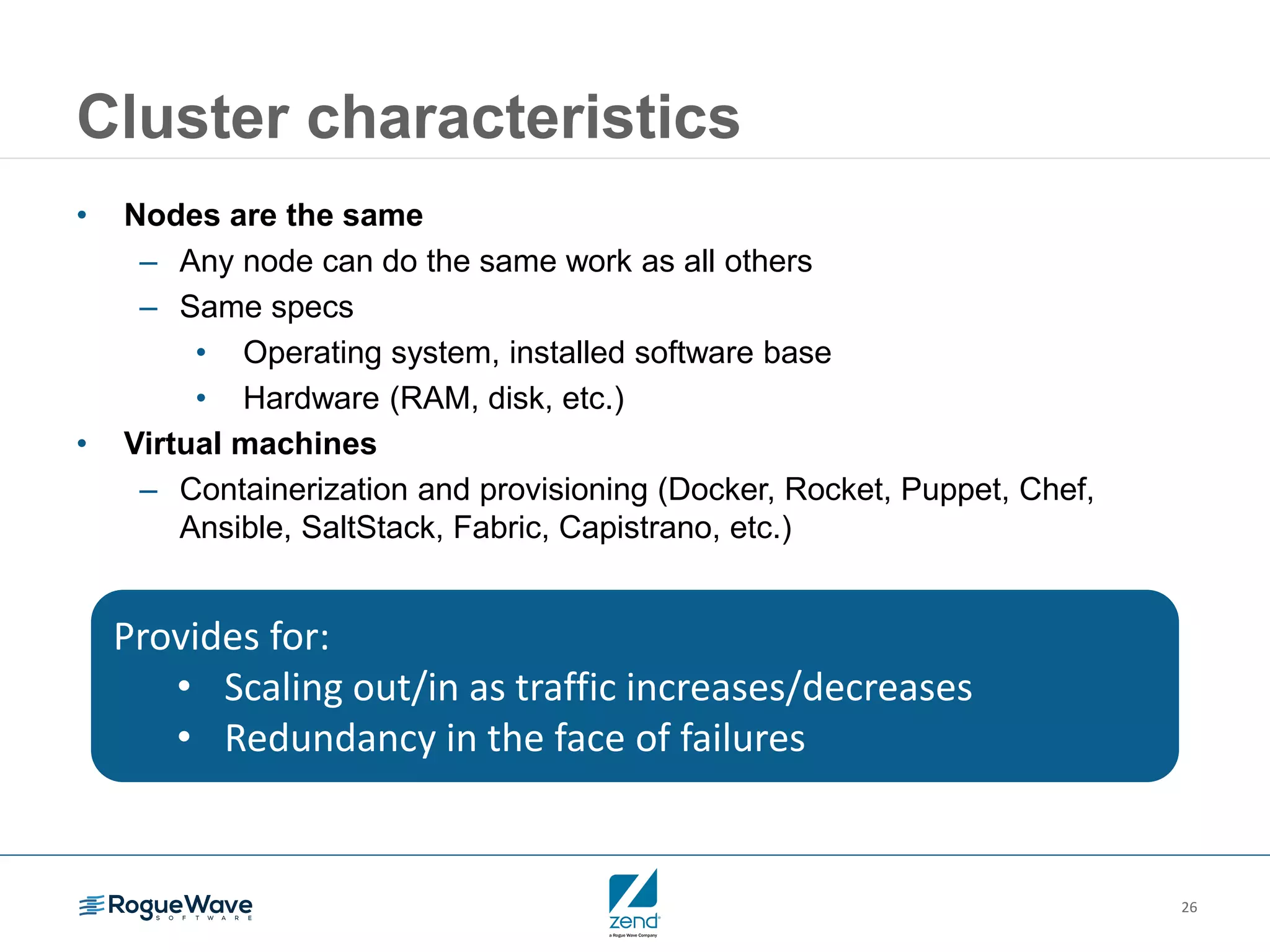 26
Cluster characteristics
• Nodes are the same
– Any node can do the same work as all others
– Same specs
• Operating system, installed software base
• Hardware (RAM, disk, etc.)
• Virtual machines
– Containerization and provisioning (Docker, Rocket, Puppet, Chef,
Ansible, SaltStack, Fabric, Capistrano, etc.)
Provides for:
• Scaling out/in as traffic increases/decreases
• Redundancy in the face of failures
 