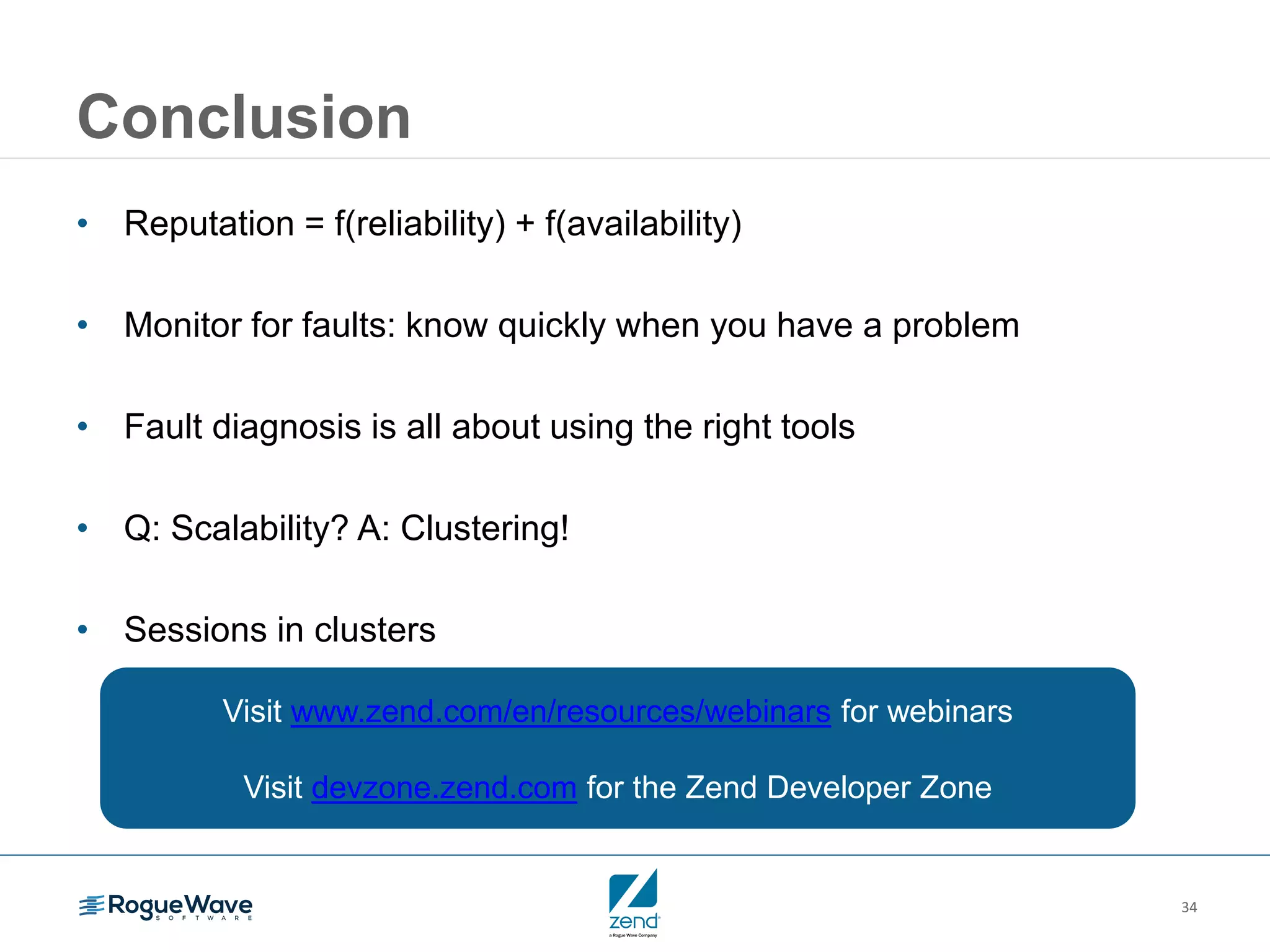 34
Conclusion
• Reputation = f(reliability) + f(availability)
• Monitor for faults: know quickly when you have a problem
• Fault diagnosis is all about using the right tools
• Q: Scalability? A: Clustering!
• Sessions in clusters
Visit www.zend.com/en/resources/webinars for webinars
Visit devzone.zend.com for the Zend Developer Zone
 