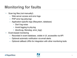 11
Monitoring for faults
• Scan log files (not manually!)
– Web server access and error logs
– PHP error log (php.log)
– Application-specific logs (filesystem, database)
• Don’t log noise
• Avoid logging to php.log
• ZendLog, Monolog, error_log()
• Event-based monitoring
– Recorded in event database, visible in UI, accessible via API
– Optional automatic notification via email alerts
– Optional callback URIs for integration with other monitoring tools
 