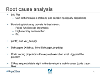 18
Root cause analysis
• Log files
– Can both indicate a problem, and contain necessary diagnostics
• Monitoring tools may provide further info on:
– Failed function call arguments
– High memory consumption
– Etc.
• printf() and var_dump()
• Debuggers (Xdebug, Zend Debugger, phpdbg)
• Code tracing pinpoints in the request execution what triggered the
problem
• Z-Ray: request details right in the developer’s web browser (code trace-
like)
 