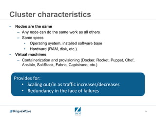 26
Cluster characteristics
• Nodes are the same
– Any node can do the same work as all others
– Same specs
• Operating system, installed software base
• Hardware (RAM, disk, etc.)
• Virtual machines
– Containerization and provisioning (Docker, Rocket, Puppet, Chef,
Ansible, SaltStack, Fabric, Capistrano, etc.)
Provides for:
• Scaling out/in as traffic increases/decreases
• Redundancy in the face of failures
 