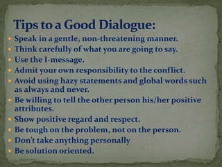  Speak in a gentle, non-threatening manner.
 Think carefully of what you are going to say.
 Use the I-message.
 Admit your own responsibility to the conflict.
 Avoid using hazy statements and global words such
as always and never.
 Be willing to tell the other person his/her positive
attributes.
 Show positive regard and respect.
 Be tough on the problem, not on the person.
 Don’t take anything personally
 Be solution oriented.
 