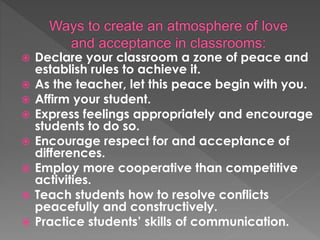  Declare your classroom a zone of peace and
establish rules to achieve it.
 As the teacher, let this peace begin with you.
 Affirm your student.
 Express feelings appropriately and encourage
students to do so.
 Encourage respect for and acceptance of
differences.
 Employ more cooperative than competitive
activities.
 Teach students how to resolve conflicts
peacefully and constructively.
 Practice students’ skills of communication.
 
