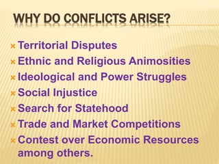 WHY DO CONFLICTS ARISE?
 Territorial Disputes
 Ethnic and Religious Animosities
 Ideological and Power Struggles
 Social Injustice
 Search for Statehood
 Trade and Market Competitions
 Contest over Economic Resources
among others.
 
