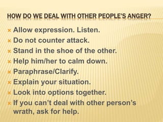 HOW DO WE DEAL WITH OTHER PEOPLE’S ANGER?
 Allow expression. Listen.
 Do not counter attack.
 Stand in the shoe of the other.
 Help him/her to calm down.
 Paraphrase/Clarify.
 Explain your situation.
 Look into options together.
 If you can’t deal with other person’s
wrath, ask for help.
 