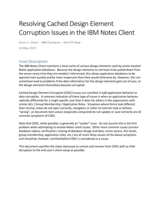 Resolving Cached Design Element
Corruption Issues in the IBM Notes Client
Devin S. Olson - IBM Champion - Red Pill Now
16 May 2017
Issue Description
The IBM Notes Client maintains a local cache of various design elements used by server-located
Notes application databases. Because the design elements to not have to be pulled down from
the server every time they are needed / referenced, this allows application databases to be
opened more quickly and be more responsive than they would otherwise be. However, this can
sometimes lead to problems if the date information for the design elements gets out of sync, or
the design elements themselves become corrupted.
Cached Design Element Corruption (CDEC) issues can manifest in odd application behavior or
data corruption. A common indication of these type of issues is when an application behaves
radically differently for a single specific user than it does for others in the organization with
similar ACL / Group Membership / Application Roles. Situations where forms look different
than normal, views do not open correctly, navigators or other UI controls look or behave
“wrong”, or document item values (especially computed) do not update or save correctly are all
common symptoms of CDEC.
Note that CDEC, while possible, is generally an “outlier” issue. Do not assume this is the first
problem when attempting to resolve Notes client issues. Other more common issues (correct
database replica, verification / testing of database design and data, server access, ACL levels,
group membership, application roles, etc.) are all more likely causes of the above symptoms
and should be checked / verified before CDEC is considered as a cause.
This document specifies the steps necessary to correct and recover from CDEC with as little
disruption to the end user’s client setup as possible.
 
