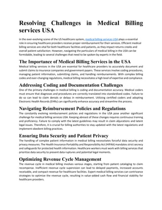 Resolving Challenges in Medical Billing
services USA
In the ever-evolving scene of the US healthcare system, medical billing services USA plays a essential
role in ensuring healthcare providers receive proper reimbursement for their services. Efficient medical
billing services are vital for both healthcare facilities and patients, as they impact returns creeks and
overall patient satisfaction. However, navigating the particulars of medical billing in the USA can be
formidable, leading to several challenges that need to be spoken by experts in the field.
The Importance of Medical Billing Services in the USA
Medical billing services in the USA are essential for healthcare providers to accurately document and
submit claims to insurance companies and government payers. These services involve coding procedures,
managing patient information, submitting claims, and handling reimbursements. With complex billing
codes and ever-changing regulations, medical billing necessitates a high level of expertise and compliance.
Addressing Coding and Documentation Challenges
One of the primary challenges in medical billing is coding and documentation accuracy. Medical coders
must ensure that diagnoses and procedures are correctly translated into standardized codes. Failure to
do so can lead to claim denials or delays in reimbursement. Utilizing certified coders and adopting
Electronic Health Records (EHRs) can significantly enhance accuracy and streamline the process.
Navigating Reimbursement Policies and Regulations
The constantly evolving reimbursement policies and regulations in the USA pose another significant
challenge for medical billing services USA. Keeping abreast of these changes requires continuous training
and proficiency. Failure to comply with the latest guidelines may result in claim abjurations and latent
legal issues. Therefore, it is crucial for billing authorities to stay updated with the latest regulations and
implement obedient billing practices.
Ensuring Data Security and Patient Privacy
The handling of complex patient information in medical billing necessitates forceful data security and
privacy measures. The Health Insurance Portability and Responsibility Act (HIPAA) mandates strict secrecy
and safeguards for protected health information. Healthcare workers must work with billing services that
prioritize data security to prevent data ruptures and potential legal moments.
Optimizing Revenue Cycle Management
The revenue cycle in medical billing involves various stages, starting from patient cataloging to claim
recompense. Inefficient revenue cycle supervision can lead to delayed payments, increased accounts
receivable, and compact revenue for healthcare facilities. Expert medical billing services can contrivance
strategies to optimize the revenue cycle, resulting in value-added cash flow and financial stability for
healthcare providers.
 