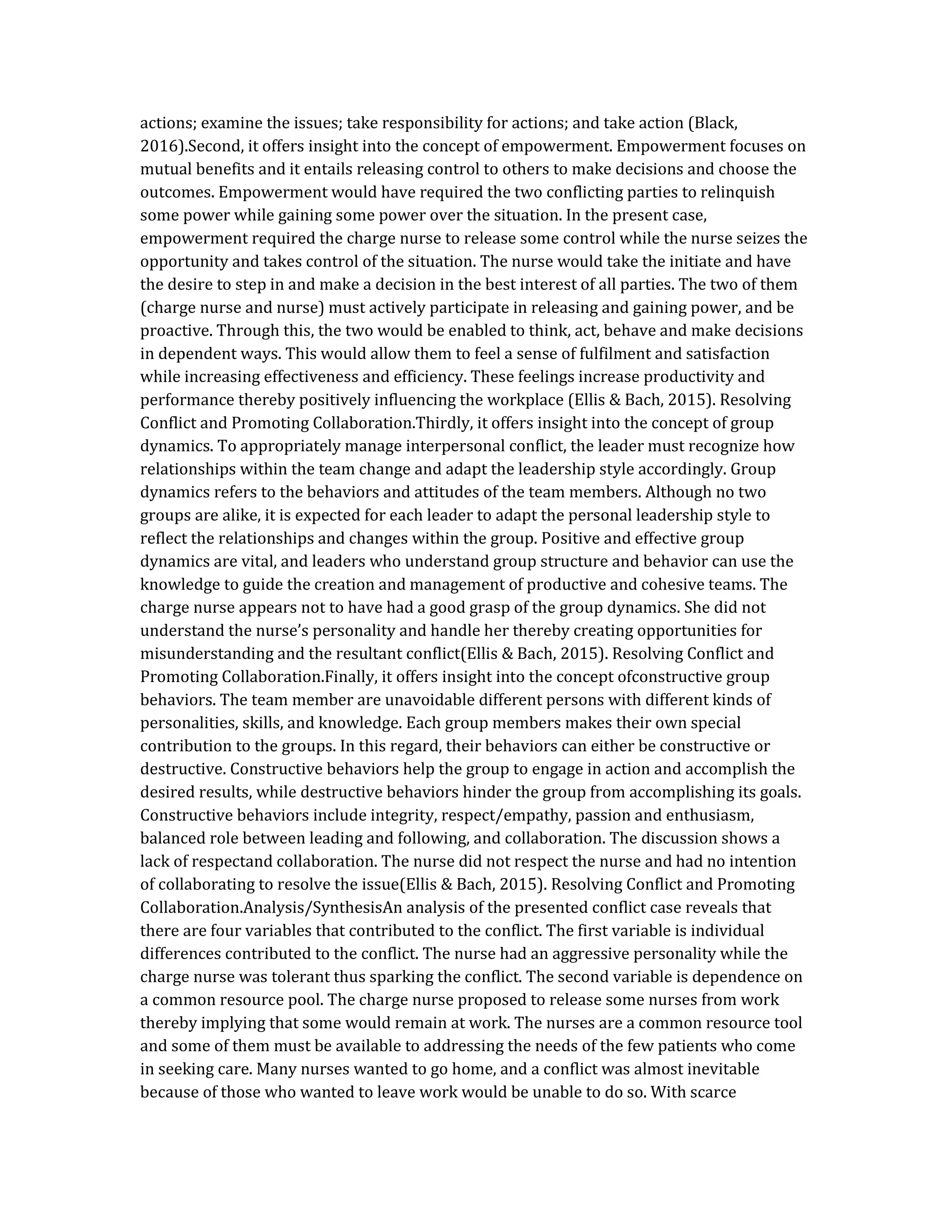 actions; examine the issues; take responsibility for actions; and take action (Black,
2016).Second, it offers insight into the concept of empowerment. Empowerment focuses on
mutual benefits and it entails releasing control to others to make decisions and choose the
outcomes. Empowerment would have required the two conflicting parties to relinquish
some power while gaining some power over the situation. In the present case,
empowerment required the charge nurse to release some control while the nurse seizes the
opportunity and takes control of the situation. The nurse would take the initiate and have
the desire to step in and make a decision in the best interest of all parties. The two of them
(charge nurse and nurse) must actively participate in releasing and gaining power, and be
proactive. Through this, the two would be enabled to think, act, behave and make decisions
in dependent ways. This would allow them to feel a sense of fulfilment and satisfaction
while increasing effectiveness and efficiency. These feelings increase productivity and
performance thereby positively influencing the workplace (Ellis & Bach, 2015). Resolving
Conflict and Promoting Collaboration.Thirdly, it offers insight into the concept of group
dynamics. To appropriately manage interpersonal conflict, the leader must recognize how
relationships within the team change and adapt the leadership style accordingly. Group
dynamics refers to the behaviors and attitudes of the team members. Although no two
groups are alike, it is expected for each leader to adapt the personal leadership style to
reflect the relationships and changes within the group. Positive and effective group
dynamics are vital, and leaders who understand group structure and behavior can use the
knowledge to guide the creation and management of productive and cohesive teams. The
charge nurse appears not to have had a good grasp of the group dynamics. She did not
understand the nurse’s personality and handle her thereby creating opportunities for
misunderstanding and the resultant conflict(Ellis & Bach, 2015). Resolving Conflict and
Promoting Collaboration.Finally, it offers insight into the concept ofconstructive group
behaviors. The team member are unavoidable different persons with different kinds of
personalities, skills, and knowledge. Each group members makes their own special
contribution to the groups. In this regard, their behaviors can either be constructive or
destructive. Constructive behaviors help the group to engage in action and accomplish the
desired results, while destructive behaviors hinder the group from accomplishing its goals.
Constructive behaviors include integrity, respect/empathy, passion and enthusiasm,
balanced role between leading and following, and collaboration. The discussion shows a
lack of respectand collaboration. The nurse did not respect the nurse and had no intention
of collaborating to resolve the issue(Ellis & Bach, 2015). Resolving Conflict and Promoting
Collaboration.Analysis/SynthesisAn analysis of the presented conflict case reveals that
there are four variables that contributed to the conflict. The first variable is individual
differences contributed to the conflict. The nurse had an aggressive personality while the
charge nurse was tolerant thus sparking the conflict. The second variable is dependence on
a common resource pool. The charge nurse proposed to release some nurses from work
thereby implying that some would remain at work. The nurses are a common resource tool
and some of them must be available to addressing the needs of the few patients who come
in seeking care. Many nurses wanted to go home, and a conflict was almost inevitable
because of those who wanted to leave work would be unable to do so. With scarce
 