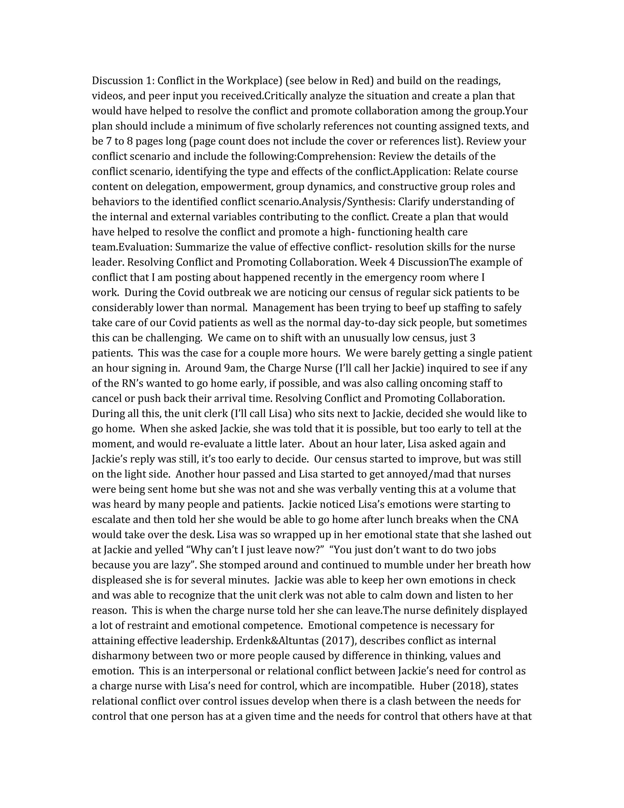 Discussion 1: Conflict in the Workplace) (see below in Red) and build on the readings,
videos, and peer input you received.Critically analyze the situation and create a plan that
would have helped to resolve the conflict and promote collaboration among the group.Your
plan should include a minimum of five scholarly references not counting assigned texts, and
be 7 to 8 pages long (page count does not include the cover or references list). Review your
conflict scenario and include the following:Comprehension: Review the details of the
conflict scenario, identifying the type and effects of the conflict.Application: Relate course
content on delegation, empowerment, group dynamics, and constructive group roles and
behaviors to the identified conflict scenario.Analysis/Synthesis: Clarify understanding of
the internal and external variables contributing to the conflict. Create a plan that would
have helped to resolve the conflict and promote a high- functioning health care
team.Evaluation: Summarize the value of effective conflict- resolution skills for the nurse
leader. Resolving Conflict and Promoting Collaboration. Week 4 DiscussionThe example of
conflict that I am posting about happened recently in the emergency room where I
work. During the Covid outbreak we are noticing our census of regular sick patients to be
considerably lower than normal. Management has been trying to beef up staffing to safely
take care of our Covid patients as well as the normal day-to-day sick people, but sometimes
this can be challenging. We came on to shift with an unusually low census, just 3
patients. This was the case for a couple more hours. We were barely getting a single patient
an hour signing in. Around 9am, the Charge Nurse (I’ll call her Jackie) inquired to see if any
of the RN’s wanted to go home early, if possible, and was also calling oncoming staff to
cancel or push back their arrival time. Resolving Conflict and Promoting Collaboration.
During all this, the unit clerk (I’ll call Lisa) who sits next to Jackie, decided she would like to
go home. When she asked Jackie, she was told that it is possible, but too early to tell at the
moment, and would re-evaluate a little later. About an hour later, Lisa asked again and
Jackie’s reply was still, it’s too early to decide. Our census started to improve, but was still
on the light side. Another hour passed and Lisa started to get annoyed/mad that nurses
were being sent home but she was not and she was verbally venting this at a volume that
was heard by many people and patients. Jackie noticed Lisa’s emotions were starting to
escalate and then told her she would be able to go home after lunch breaks when the CNA
would take over the desk. Lisa was so wrapped up in her emotional state that she lashed out
at Jackie and yelled “Why can’t I just leave now?” “You just don’t want to do two jobs
because you are lazy”. She stomped around and continued to mumble under her breath how
displeased she is for several minutes. Jackie was able to keep her own emotions in check
and was able to recognize that the unit clerk was not able to calm down and listen to her
reason. This is when the charge nurse told her she can leave.The nurse definitely displayed
a lot of restraint and emotional competence. Emotional competence is necessary for
attaining effective leadership. Erdenk&Altuntas (2017), describes conflict as internal
disharmony between two or more people caused by difference in thinking, values and
emotion. This is an interpersonal or relational conflict between Jackie’s need for control as
a charge nurse with Lisa’s need for control, which are incompatible. Huber (2018), states
relational conflict over control issues develop when there is a clash between the needs for
control that one person has at a given time and the needs for control that others have at that
 