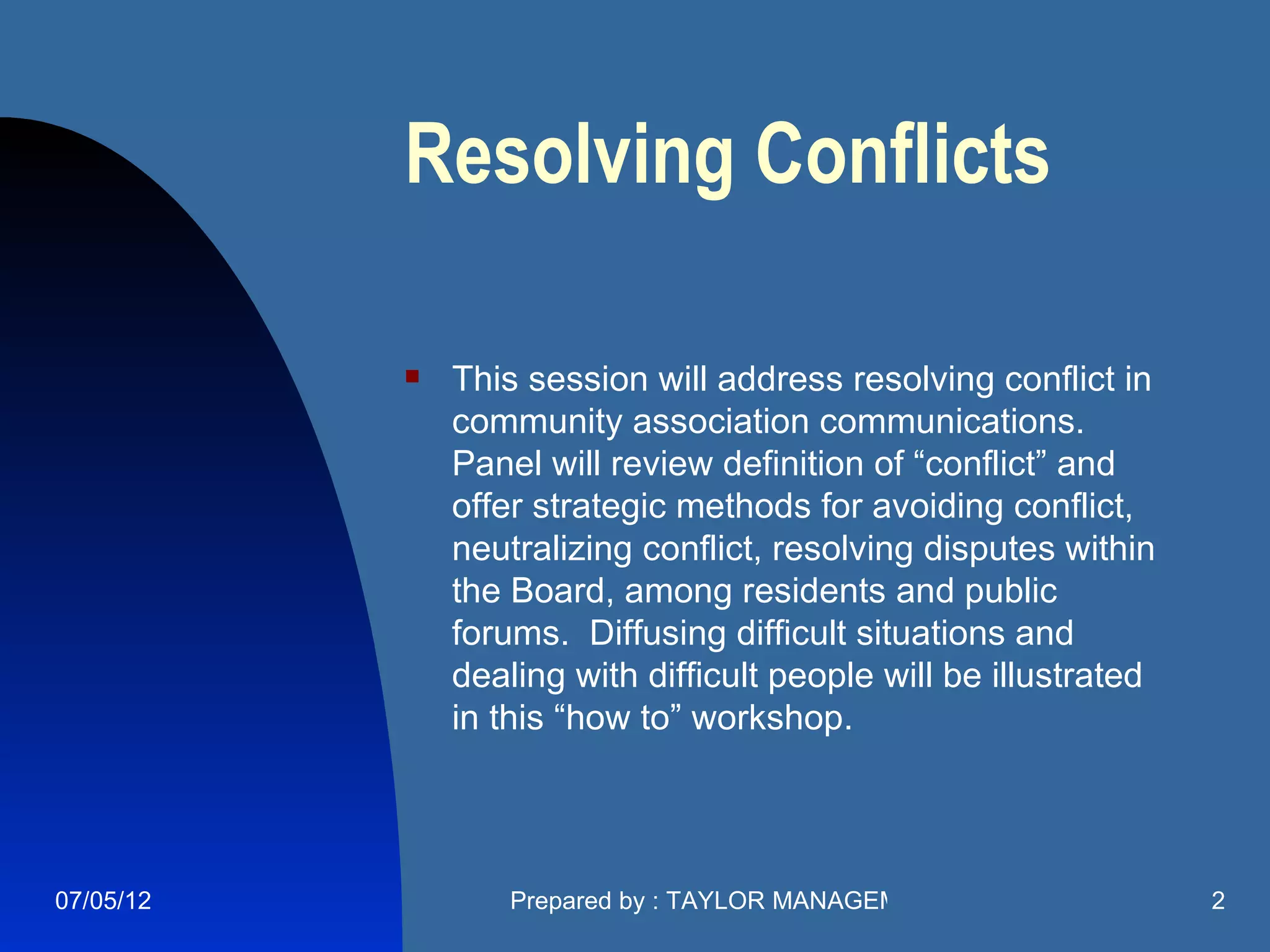 Resolving Conflicts

              This session will address resolving conflict in
               community association communications.
               Panel will review definition of “conflict” and
               offer strategic methods for avoiding conflict,
               neutralizing conflict, resolving disputes within
               the Board, among residents and public
               forums. Diffusing difficult situations and
               dealing with difficult people will be illustrated
               in this “how to” workshop.




07/05/12           Prepared by : TAYLOR MANAGEMENT COMPANY         2
 