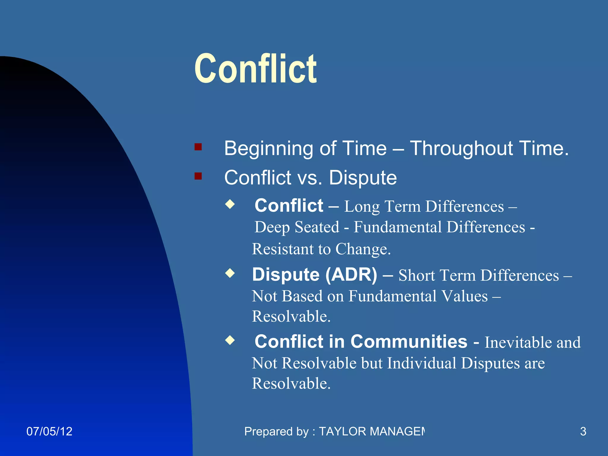 Conflict
              Beginning of Time – Throughout Time.
              Conflict vs. Dispute
                   Conflict – Long Term Differences –
                    Deep Seated - Fundamental Differences -
                    Resistant to Change.
                   Dispute (ADR) – Short Term Differences –
                    Not Based on Fundamental Values –
                    Resolvable.
                   Conflict in Communities - Inevitable and
                    Not Resolvable but Individual Disputes are
                    Resolvable.

07/05/12           Prepared by : TAYLOR MANAGEMENT COMPANY       3
 