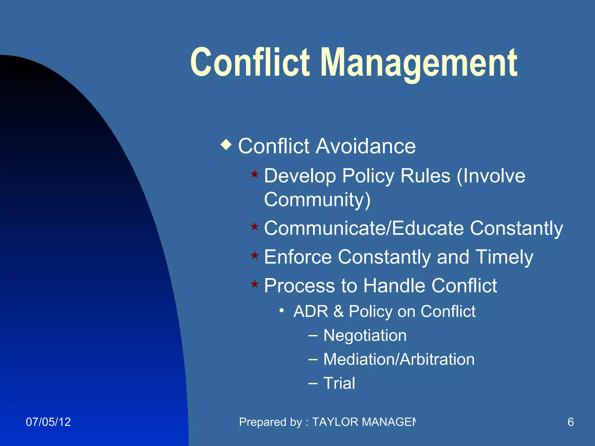 Conflict Management
               Conflict Avoidance
                  Develop Policy Rules (Involve
                   Community)
                  Communicate/Educate Constantly

                  Enforce Constantly and Timely

                  Process to Handle Conflict

                     • ADR & Policy on Conflict
                        – Negotiation
                        – Mediation/Arbitration
                        – Trial

07/05/12        Prepared by : TAYLOR MANAGEMENT COMPANY   6
 