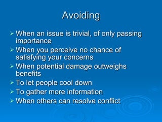 Avoiding When an issue is trivial, of only passing importance When you perceive no chance of satisfying your concerns When potential damage outweighs benefits To let people cool down To gather more information When others can resolve conflict 